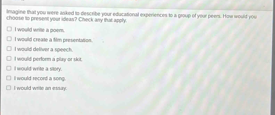 imagine that you were asked to describe your educational experiences to a group of your peers. how would you choose to present your ideas? check any that apply. i would write a poem. i would create a film presentation. i would deliver a speech. i would perform a play or skit. i would write a story. i would record a song. i would write an essay.