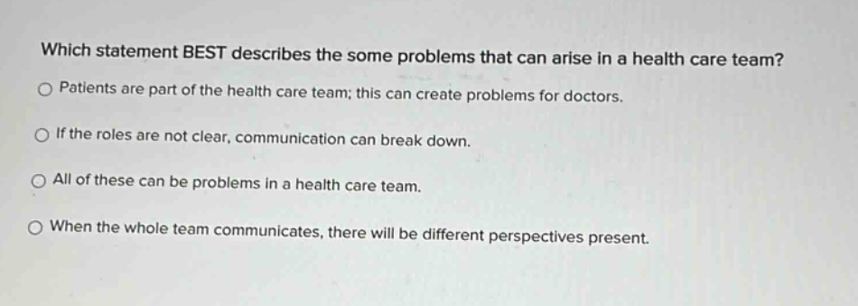 which statement best describes the some problems that can arise in a health care team? patients are part of the health care team; this can create problems for doctors. if the roles are not clear, communication can break down. all of these can be problems in a health care team. when the whole team communicates, there will be different perspectives present.