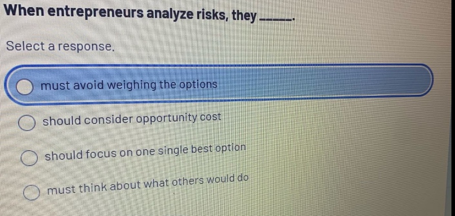 when entrepreneurs analyze risks, they ______. select a response. must avoid weighing the options should consider opportunity cost should focus on one single best option must think about what others would do