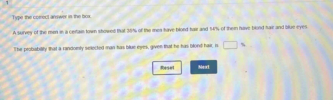 type the correct answer in the box. a survey of the men in a certain town showed that 35% of the men have blond hair and 14% of them have blond hair and blue eyes. the probability that a randomly selected man has blue eyes, given that he has blond hair, is %.