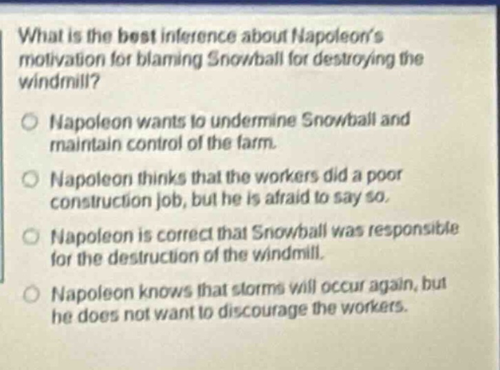 what is the best inference about napoleons motivation for blaming snowball for destroying the windmill? napoleon wants to undermine snowball and maintain control of the farm. napoleon thinks that the workers did a poor construction job, but he is afraid to say so. napoleon is correct that snowball was responsible for the destruction of the windmill. napoleon knows that storms will occur again, but he does not want to discourage the workers.