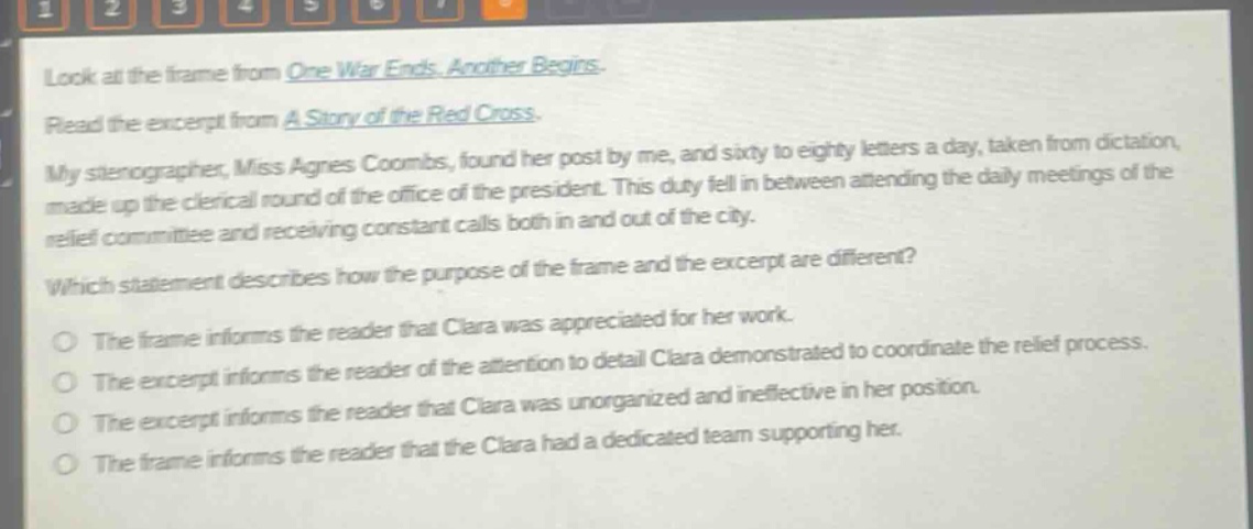 look at the frame from one war ends. another begins. read the excerpt from a story of the red cross. my stenographer, miss agnes coombs, found her post by me, and sixty to eighty letters a day, taken from dictation, made up the clerical round of the office of the president. this duty fell in between attending the daily meetings of the relief committee and receiving constant calls both in and out of the city. which statement describes how the purpose of the frame and the excerpt are different? the frame informs the reader that clara was appreciated for her work. the excerpt informs the reader of the attention to detail clara demonstrated to coordinate the relief process. the excerpt informs the reader that clara was unorganized and ineffective in her position. the frame informs the reader that the clara had a dedicated team supporting her.