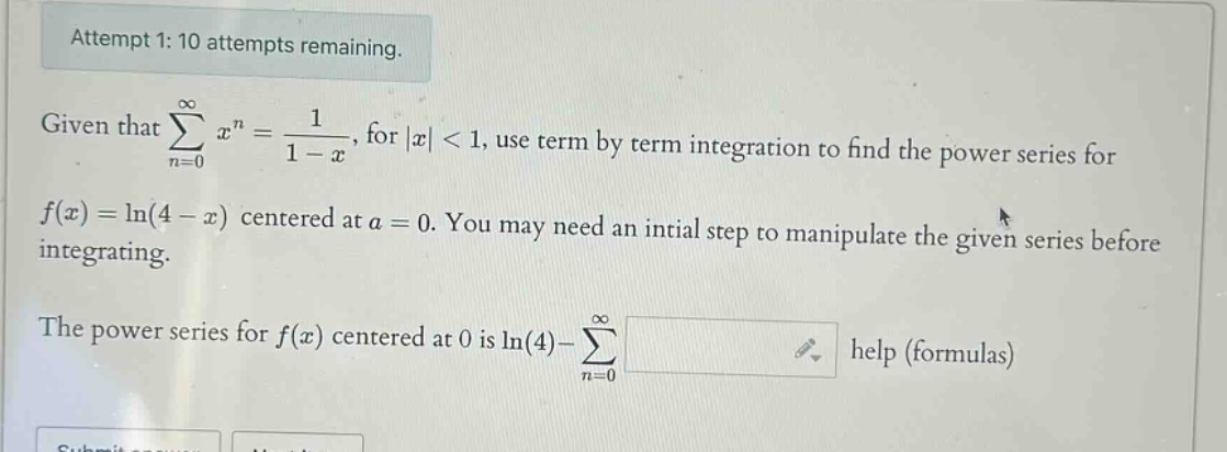 attempt 1: 10 attempts remaining. given that ∑(n = 0)^∞ x^n = 1 / (1 - x), for |x| < 1, use term by term integration to find the power series for f(x) = ln(4 - x) centered at a = 0. you may need an intial step to manipulate the given series before integrating. the power series for f(x) centered at 0 is ln(4) - ∑(n = 0)^∞ help (formulas)