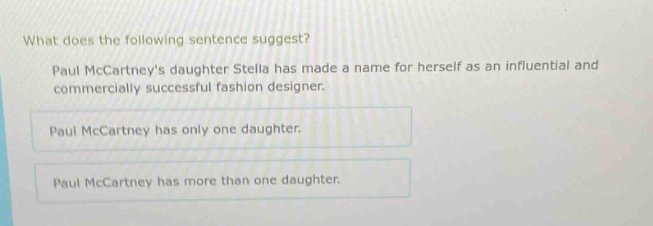 what does the following sentence suggest? paul mccartneys daughter stella has made a name for herself as an influential and commercially successful fashion designer. paul mccartney has only one daughter. paul mccartney has more than one daughter.