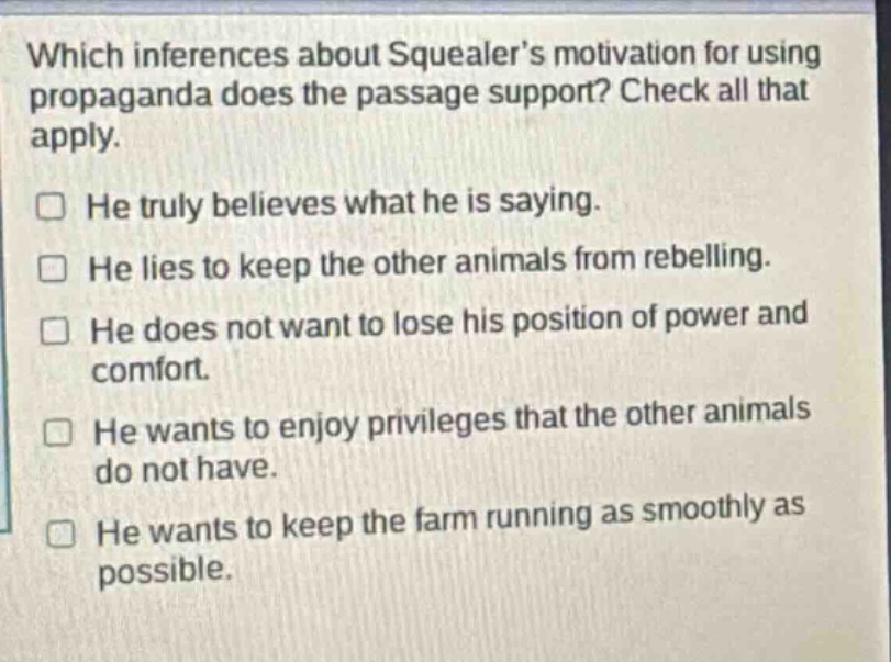 which inferences about squealer’s motivation for using propaganda does the passage support? check all that apply. he truly believes what he is saying. he lies to keep the other animals from rebelling. he does not want to lose his position of power and comfort. he wants to enjoy privileges that the other animals do not have. he wants to keep the farm running as smoothly as possible.