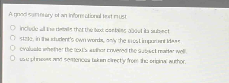 a good summary of an informational text must\ninclude all the details that the text contains about its subject.\nstate, in the students own words, only the most important ideas.\nevaluate whether the texts author covered the subject matter well.\nuse phrases and sentences taken directly from the original author.