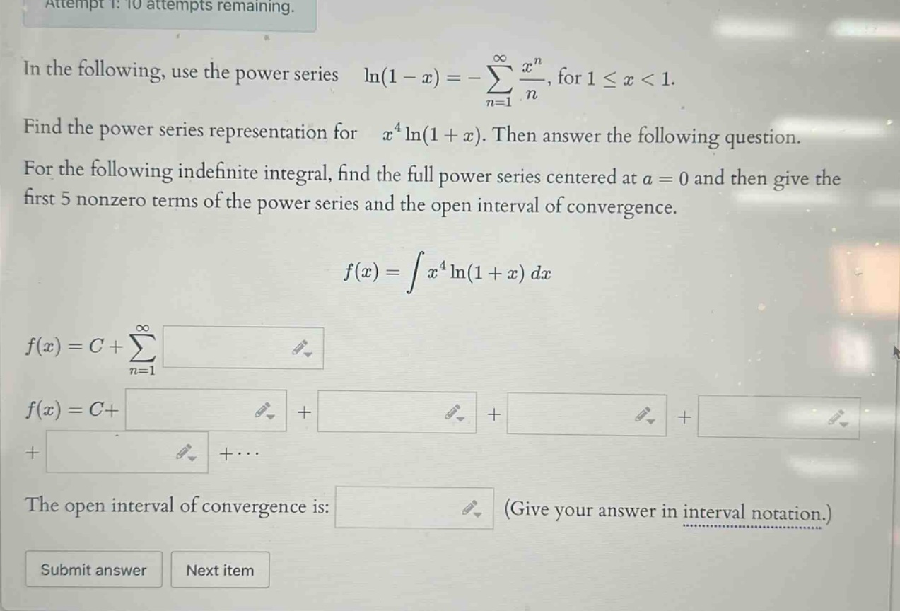 attempt 1: 10 attempts remaining. in the following, use the power series ln(1 - x)=-∑(n = 1 to ∞) x^n/n, for 1 ≤ x < 1. find the power series representation for x^4ln(1 + x). then answer the following question. for the following indefinite integral, find the full power series centered at a = 0 and then give the first 5 nonzero terms of the power series and the open interval of convergence. f(x)=∫x^4ln(1 + x)dx f(x)=c+∑(n = 1 to ∞) f(x)=c+ + + + + +⋯ the open interval of convergence is: (give your answer in interval notation.) submit answer next item