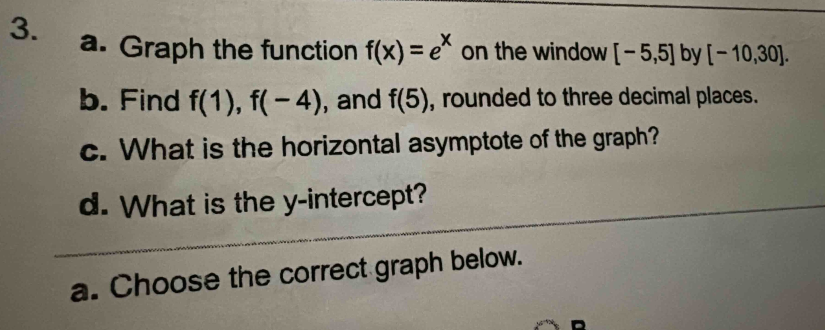 3. a. graph the function f(x)=e^x on the window -5,5 by -10,30. b. find f(1), f(-4), and f(5), rounded to three decimal places. c. what is the horizontal asymptote of the graph? d. what is the y - intercept? a. choose the correct graph below.