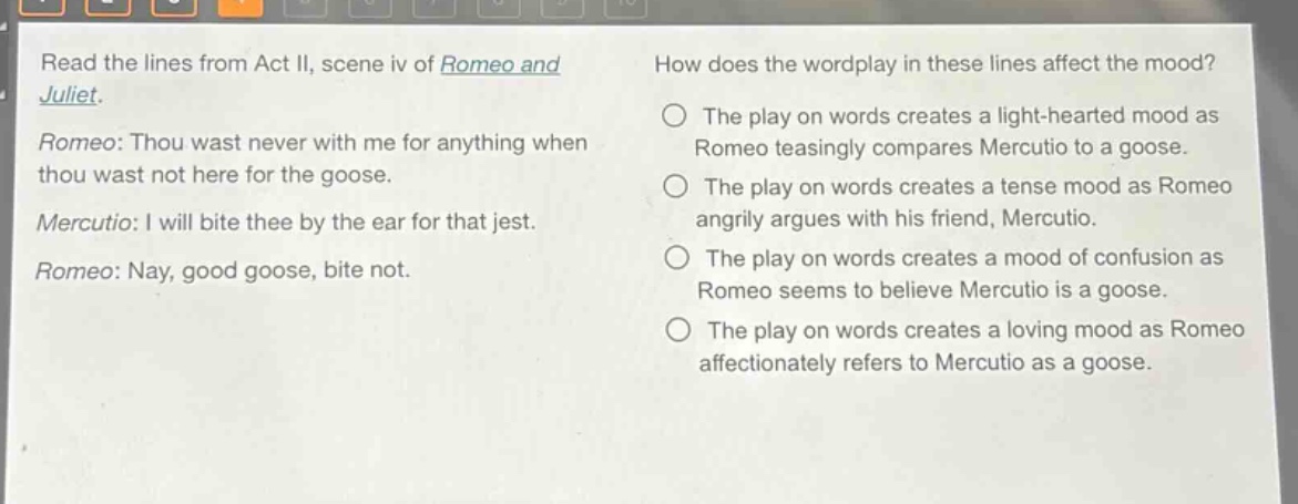 read the lines from act ii, scene iv of romeo and juliet. romeo: thou wast never with me for anything when thou wast not here for the goose. mercutio: i will bite thee by the ear for that jest. romeo: nay, good goose, bite not. how does the wordplay in these lines affect the mood? the play on words creates a light - hearted mood as romeo teasingly compares mercutio to a goose. the play on words creates a tense mood as romeo angrily argues with his friend, mercutio. the play on words creates a mood of confusion as romeo seems to believe mercutio is a goose. the play on words creates a loving mood as romeo affectionately refers to mercutio as a goose.