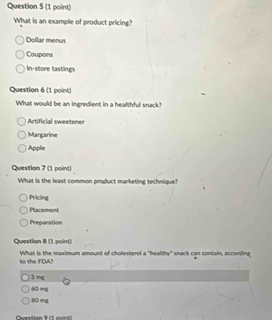 question 5 (1 point)\nwhat is an example of product pricing?\ndollar menus\ncoupons\nin - store tastings\nquestion 6 (1 point)\nwhat would be an ingredient in a healthful snack?\nartificial sweetener\nmargarine\napple\nquestion 7 (1 point)\nwhat is the least common product marketing technique?\npricing\nplacement\npreparation\nquestion 8 (1 point)\nwhat is the maximum amount of cholesterol a \healthy\ snack can contain, according to the fda?\n3 mg\n60 mg\n80 mg\nquestion 9 (1 point)