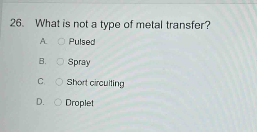 26. what is not a type of metal transfer? a. pulsed b. spray c. short circuiting d. droplet