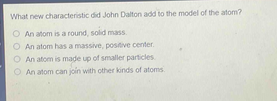 what new characteristic did john dalton add to the model of the atom? an atom is a round, solid mass. an atom has a massive, positive center. an atom is made up of smaller particles. an atom can join with other kinds of atoms.