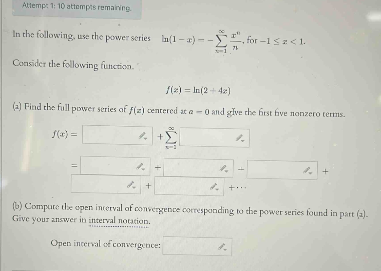 attempt 1: 10 attempts remaining. in the following, use the power series ln(1 - x)=-∑(n = 1 to ∞) x^n/n, for - 1 ≤ x < 1. consider the following function. f(x)=ln(2 + 4x) (a) find the full power series of f(x) centered at a = 0 and give the first five nonzero terms. f(x)= +∑(n = 1 to ∞) = + + + + +⋯ (b) compute the open interval of convergence corresponding to the power series found in part (a). give your answer in interval notation. open interval of convergence: