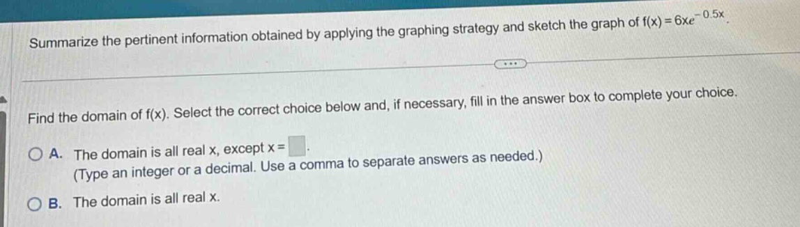 summarize the pertinent information obtained by applying the graphing strategy and sketch the graph of f(x)=6xe^(-0.5x). find the domain of f(x). select the correct choice below and, if necessary, fill in the answer box to complete your choice. a. the domain is all real x, except x = . (type an integer or a decimal. use a comma to separate answers as needed.) b. the domain is all real x.