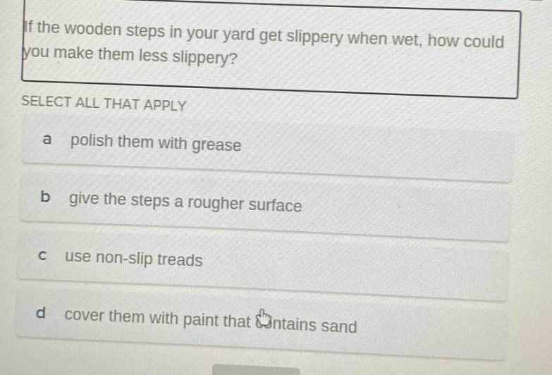 if the wooden steps in your yard get slippery when wet, how could you make them less slippery? select all that apply a polish them with grease b give the steps a rougher surface c use non - slip treads d cover them with paint that contains sand