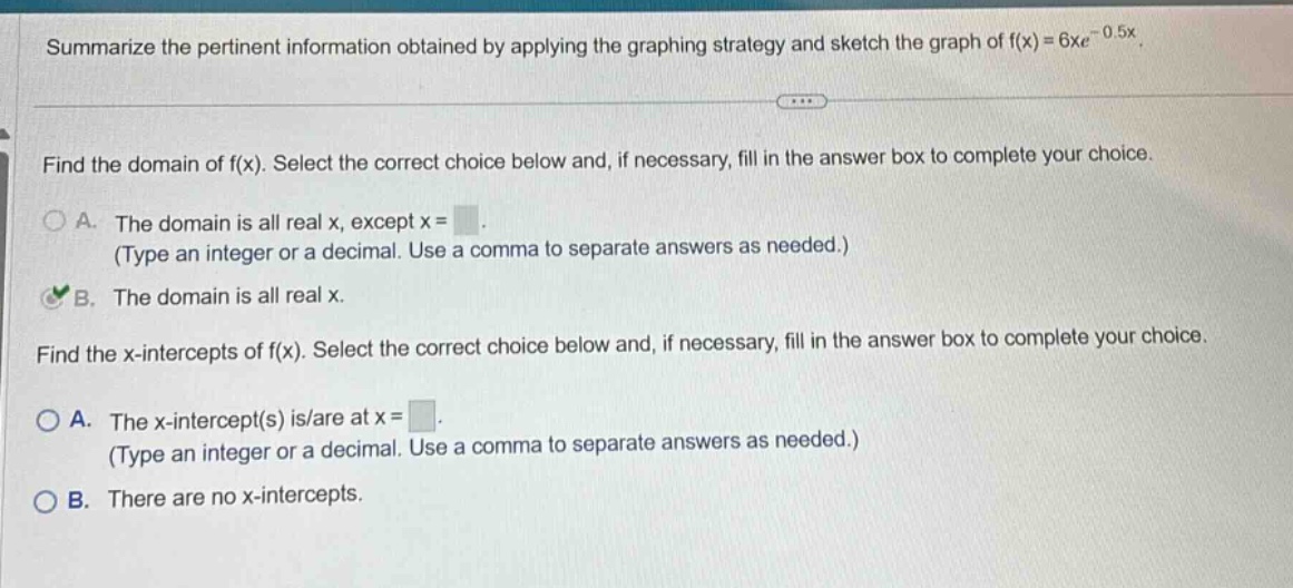 summarize the pertinent information obtained by applying the graphing strategy and sketch the graph of f(x)=6xe^(-0.5x). find the domain of f(x). select the correct choice below and, if necessary, fill in the answer box to complete your choice. a. the domain is all real x, except x = (type an integer or a decimal. use a comma to separate answers as needed.) b. the domain is all real x. find the x - intercepts of f(x). select the correct choice below and, if necessary, fill in the answer box to complete your choice. a. the x - intercept(s) is/are at x = (type an integer or a decimal. use a comma to separate answers as needed.) b. there are no x - intercepts.