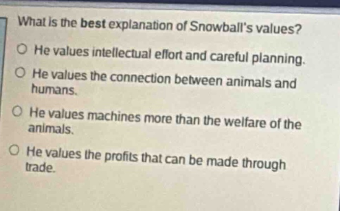 what is the best explanation of snowballs values? he values intellectual effort and careful planning. he values the connection between animals and humans. he values machines more than the welfare of the animals. he values the profits that can be made through trade.