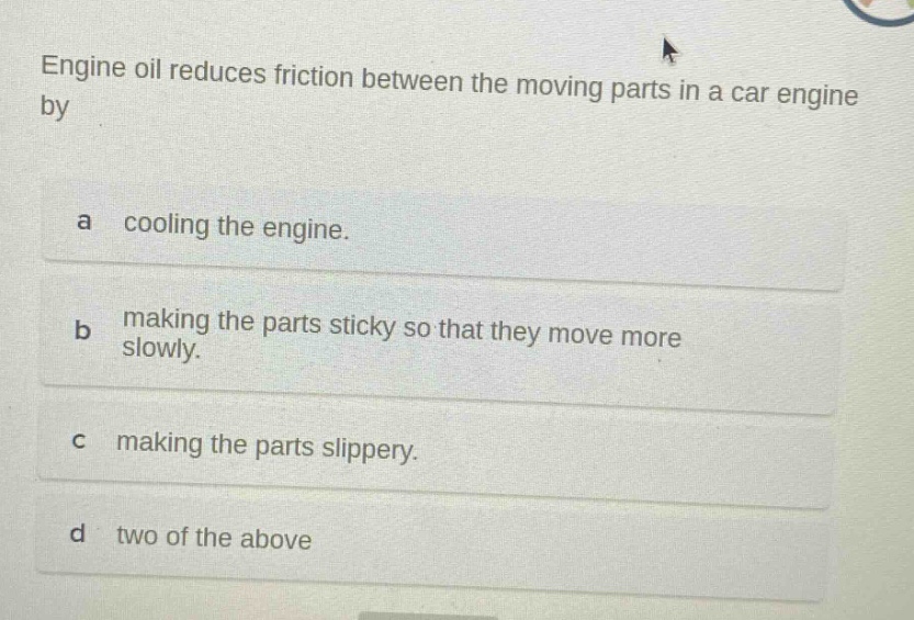 engine oil reduces friction between the moving parts in a car engine by\na cooling the engine.\nb making the parts sticky so that they move more slowly.\nc making the parts slippery.\nd two of the above