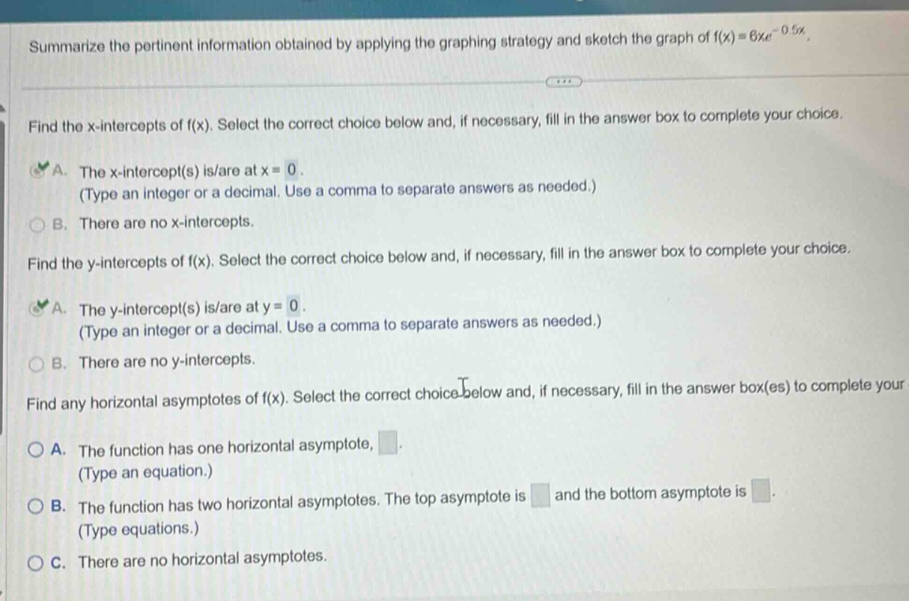 summarize the pertinent information obtained by applying the graphing strategy and sketch the graph of f(x)=6xe^(-0.5x). find the x - intercepts of f(x). select the correct choice below and, if necessary, fill in the answer box to complete your choice. a. the x - intercept(s) is/are at x = 0. (type an integer or a decimal. use a comma to separate answers as needed.) b. there are no x - intercepts. find the y - intercepts of f(x). select the correct choice below and, if necessary, fill in the answer box to complete your choice. a. the y - intercept(s) is/are at y = 0. (type an integer or a decimal. use a comma to separate answers as needed.) b. there are no y - intercepts. find any horizontal asymptotes of f(x). select the correct choice below and, if necessary, fill in the answer box(es) to complete your choice. a. the function has one horizontal asymptote, . (type an equation.) b. the function has two horizontal asymptotes. the top asymptote is and the bottom asymptote is . (type equations.) c. there are no horizontal asymptotes.