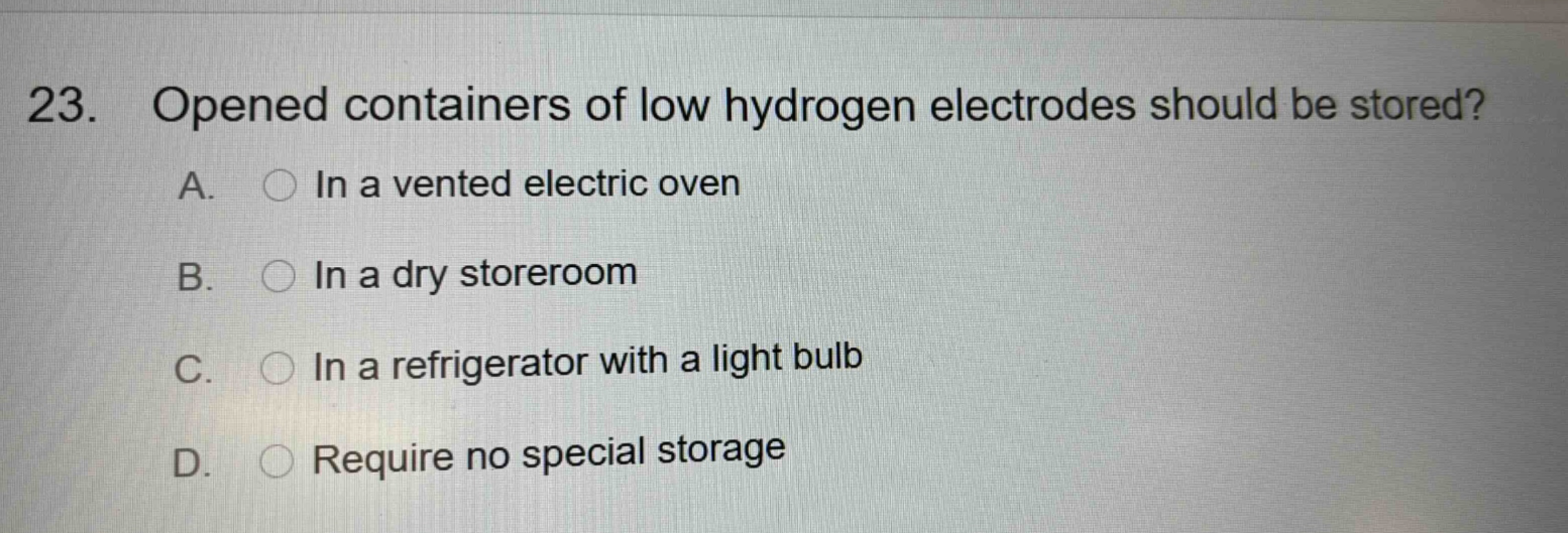 23. opened containers of low hydrogen electrodes should be stored? a. in a vented electric oven b. in a dry storeroom c. in a refrigerator with a light bulb d. require no special storage