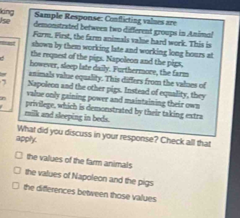 sample response: conflicting values are demonstrated between two different groups in animal farm. first, the farm animals value hard work. this is shown by them working late and working long hours at the request of the pigs. napoleon and the pigs, however, sleep late daily. furthermore, the farm animals value equality. this differs from the values of napoleon and the other pigs. instead of equality, they value only gaining power and maintaining their own privilege, which is demonstrated by their taking extra milk and sleeping in beds. what did you discuss in your response? check all that apply. the values of the farm animals the values of napoleon and the pigs the differences between those values