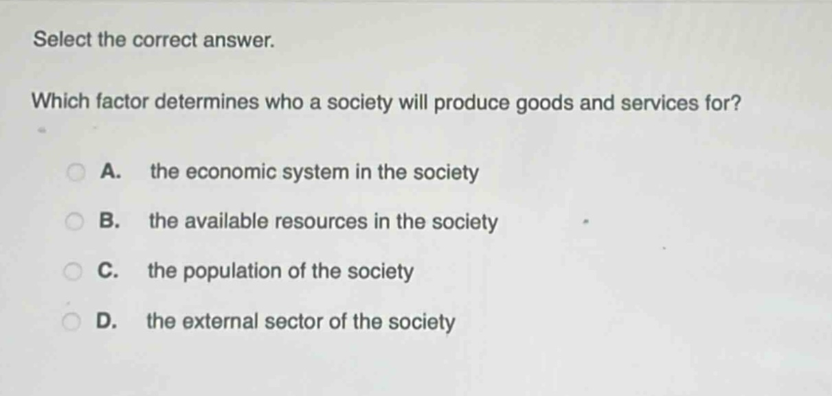 select the correct answer. which factor determines who a society will produce goods and services for? a. the economic system in the society b. the available resources in the society c. the population of the society d. the external sector of the society