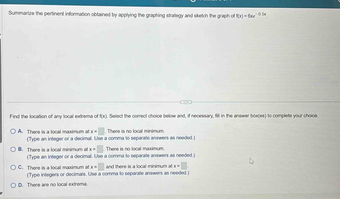summarize the pertinent information obtained by applying the graphing strategy and sketch the graph of f(x)=6xe^(-0.5x). find the location of any local extrema of f(x). select the correct choice below and, if necessary, fill in the answer box(es) to complete your choice. a. there is a local maximum at x = . there is no local minimum. (type an integer or a decimal. use a comma to separate answers as needed.) b. there is a local minimum at x = . there is no local maximum. (type an integer or a decimal. use a comma to separate answers as needed.) c. there is a local maximum at x = and there is a local minimum at x = . (type integers or decimals. use a comma to separate answers as needed.) d. there are no local extrema.