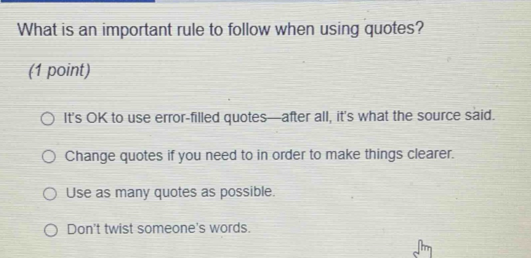 what is an important rule to follow when using quotes? (1 point) its ok to use error - filled quotes—after all, its what the source said. change quotes if you need to in order to make things clearer. use as many quotes as possible. dont twist someones words.