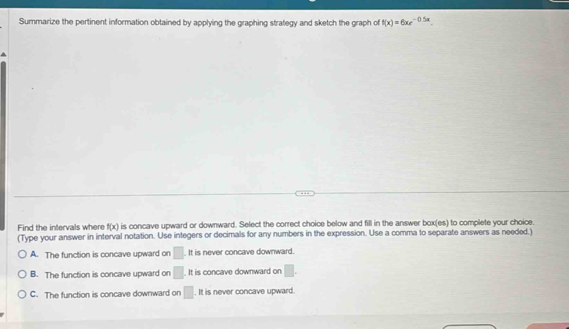 summarize the pertinent information obtained by applying the graphing strategy and sketch the graph of f(x)=6xe^(-0.5x). find the intervals where f(x) is concave upward or downward. select the correct choice below and fill in the answer box(es) to complete your choice. (type your answer in interval notation. use integers or decimals for any numbers in the expression. use a comma to separate answers as needed.) a. the function is concave upward on . it is never concave downward. b. the function is concave upward on . it is concave downward on . c. the function is concave downward on . it is never concave upward.