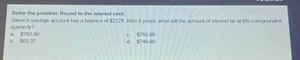 solve the problem. round to the nearest cent. jasons savings account has a balance of $2179. after 5 years, what will the amount of interest be at 6% compounded quarterly? a. $760.80 b. $65.37 c. $755.80 d. $746.80