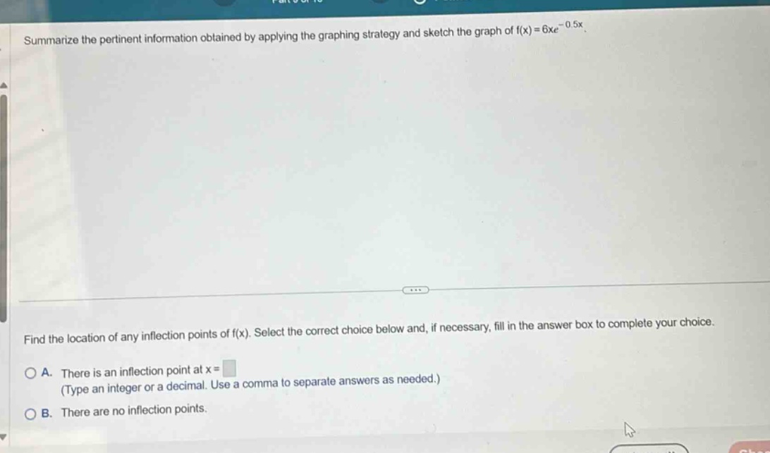 summarize the pertinent information obtained by applying the graphing strategy and sketch the graph of f(x)=6xe^(-0.5x). find the location of any inflection points of f(x). select the correct choice below and, if necessary, fill in the answer box to complete your choice. a. there is an inflection point at x= (type an integer or a decimal. use a comma to separate answers as needed.) b. there are no inflection points.