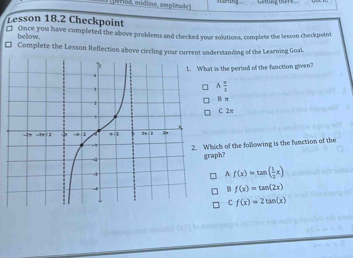lesson 18.2 checkpoint\nonce you have completed the above problems and checked your solutions, complete the lesson checkpoint below.\ncomplete the lesson reflection above circling your current understanding of the learning goal.\n1. what is the period of the function given?\na π/2\nb π\nc 2π\n2. which of the following is the function of the graph?\na f(x)=tan(1/2 x)\nb f(x)=tan(2x)\nc f(x)=2tan(x)