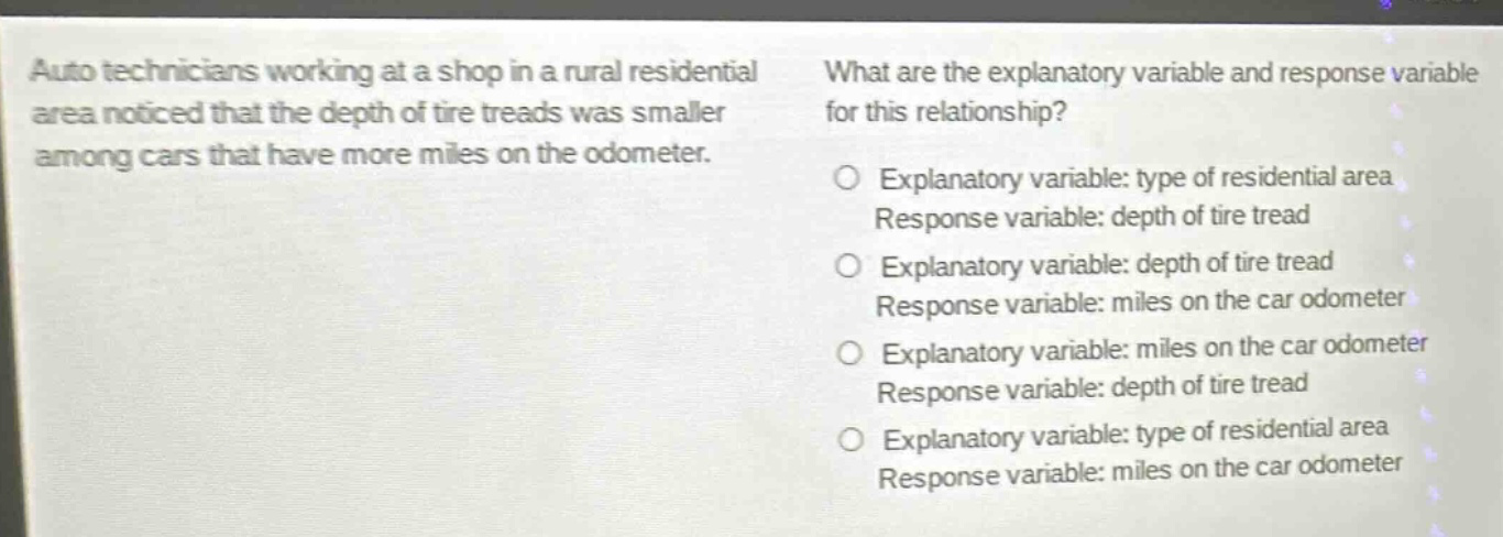 auto technicians working at a shop in a rural residential area noticed that the depth of tire treads was smaller among cars that have more miles on the odometer. what are the explanatory variable and response variable for this relationship? explanatory variable: type of residential area response variable: depth of tire tread explanatory variable: depth of tire tread response variable: miles on the car odometer explanatory variable: miles on the car odometer response variable: depth of tire tread explanatory variable: type of residential area response variable: miles on the car odometer