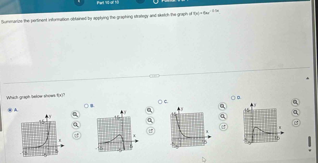 part 10 of 10\nsummarize the pertinent information obtained by applying the graphing strategy and sketch the graph of f(x)=6xe^(-0.5x).\nwhich graph below shows f(x)?\na.\nb.\nc.\nd.