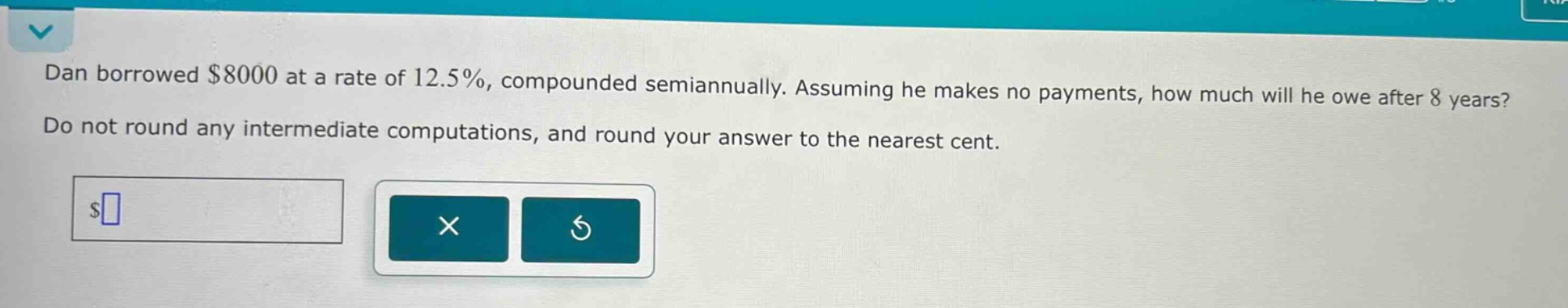 dan borrowed $8000 at a rate of 12.5%, compounded semiannually. assuming he makes no payments, how much will he owe after 8 years? do not round any intermediate computations, and round your answer to the nearest cent.