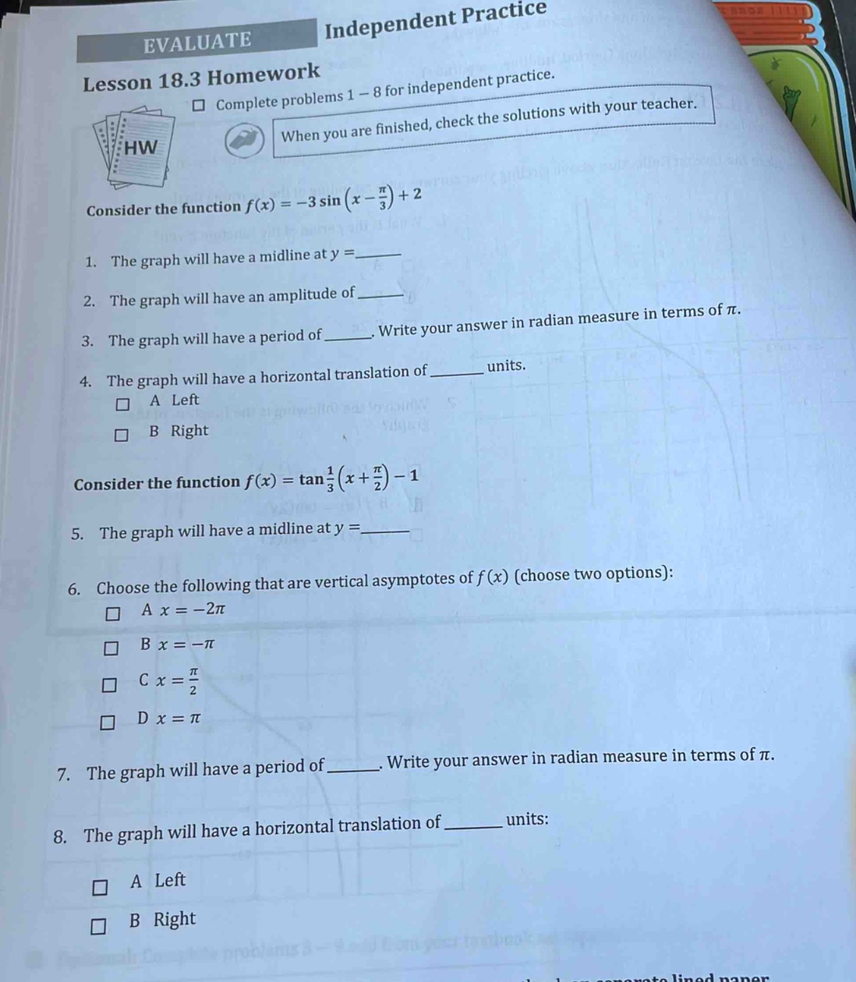 evaluate independent practice lesson 18.3 homework complete problems 1 - 8 for independent practice. when you are finished, check the solutions with your teacher. consider the function f(x)=-3 sin(x - π/3)+2 1. the graph will have a mid - line at y =____ 2. the graph will have an amplitude of____ 3. the graph will have a period of____. write your answer in radian measure in terms of π. 4. the graph will have a horizontal translation of____ units. a left b right consider the function f(x)=tan(1/3)(x + π/2)-1 5. the graph will have a mid - line at y =____ 6. choose the following that are vertical asymptotes of f(x) (choose two options): a x=-2π b x=-π c x = π/2 d x = π 7. the graph will have a period of____. write your answer in radian measure in terms of π. 8. the graph will have a horizontal translation of____ units: a left b right
