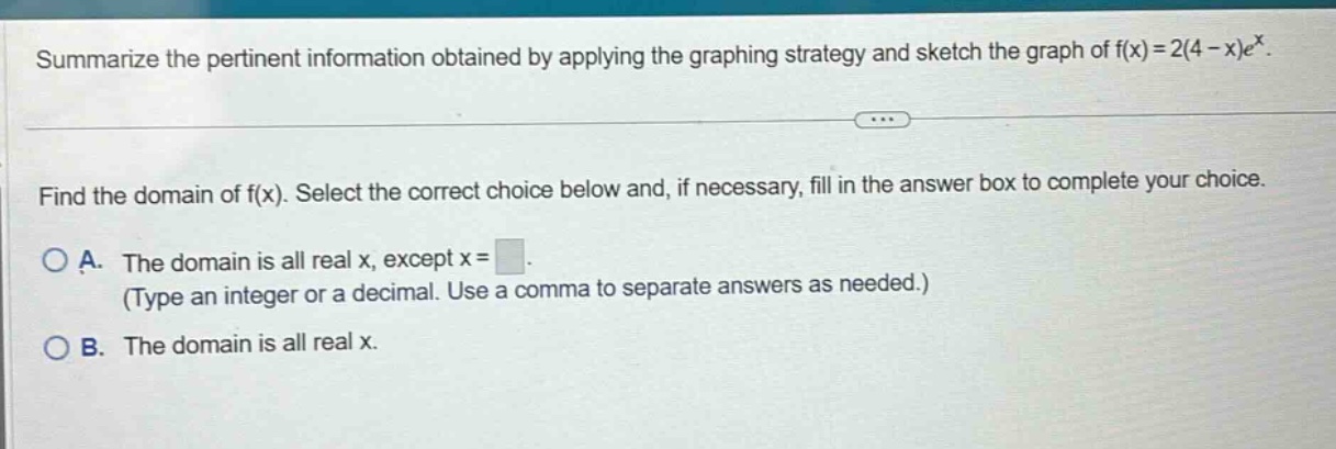 summarize the pertinent information obtained by applying the graphing strategy and sketch the graph of f(x)=2(4 - x)e^x. find the domain of f(x). select the correct choice below and, if necessary, fill in the answer box to complete your choice. a. the domain is all real x, except x = (type an integer or a decimal. use a comma to separate answers as needed.) b. the domain is all real x.