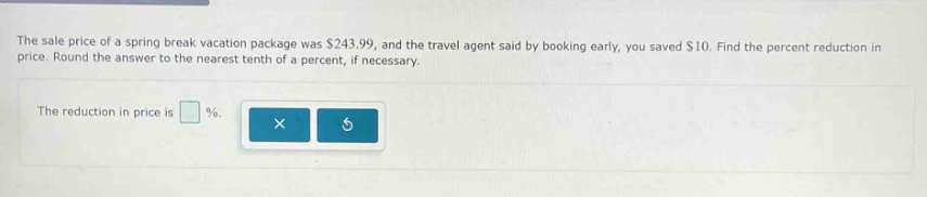 the sale price of a spring break vacation package was $243.99, and the travel agent said by booking early, you saved $10. find the percent reduction in price. round the answer to the nearest tenth of a percent, if necessary. the reduction in price is %.