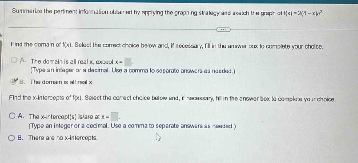 summarize the pertinent information obtained by applying the graphing strategy and sketch the graph of f(x)=2(4 - x)e^x. find the domain of f(x). select the correct choice below and, if necessary, fill in the answer box to complete your choice. a. the domain is all real x, except x = (type an integer or a decimal. use a comma to separate answers as needed.) b. the domain is all real x. find the x - intercepts of f(x). select the correct choice below and, if necessary, fill in the answer box to complete your choice. a. the x - intercept(s) is/are at x = (type an integer or a decimal. use a comma to separate answers as needed.) b. there are no x - intercepts.