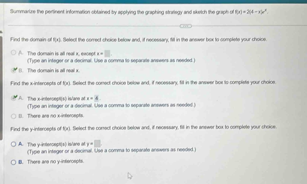summarize the pertinent information obtained by applying the graphing strategy and sketch the graph of f(x)=2(4 - x)e^x. find the domain of f(x). select the correct choice below and, if necessary, fill in the answer box to complete your choice. a. the domain is all real x, except x = (type an integer or a decimal. use a comma to separate answers as needed.) b. the domain is all real x. find the x - intercepts of f(x). select the correct choice below and, if necessary, fill in the answer box to complete your choice. a. the x - intercept(s) is/are at x = 4. (type an integer or a decimal. use a comma to separate answers as needed.) b. there are no x - intercepts. find the y - intercepts of f(x). select the correct choice below and, if necessary, fill in the answer box to complete your choice. a. the y - intercept(s) is/are at y = (type an integer or a decimal. use a comma to separate answers as needed.) b. there are no y - intercepts.