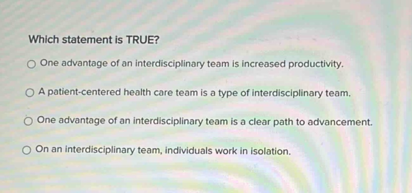 which statement is true? one advantage of an interdisciplinary team is increased productivity. a patient - centered health care team is a type of interdisciplinary team. one advantage of an interdisciplinary team is a clear path to advancement. on an interdisciplinary team, individuals work in isolation.