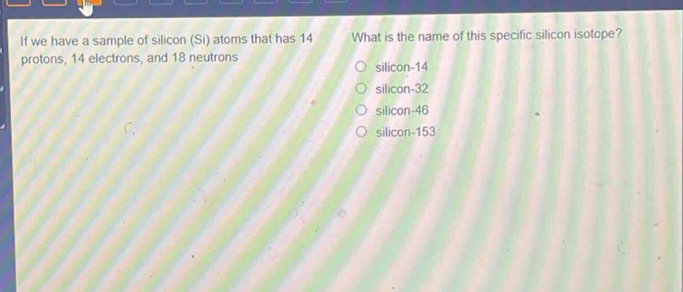 if we have a sample of silicon (si) atoms that has 14 protons, 14 electrons, and 18 neutrons. what is the name of this specific silicon isotope? silicon - 14 silicon - 32 silicon - 46 silicon - 153