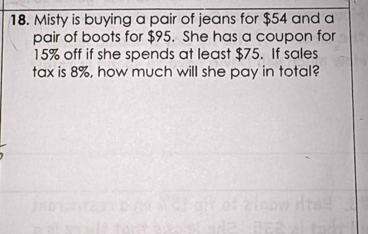 18. misty is buying a pair of jeans for $54 and a pair of boots for $95. she has a coupon for 15% off if she spends at least $75. if sales tax is 8%, how much will she pay in total?