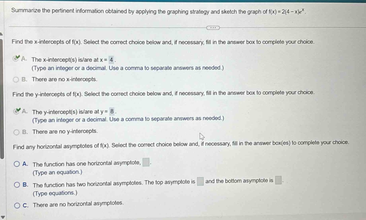 summarize the pertinent information obtained by applying the graphing strategy and sketch the graph of f(x)=2(4 - x)e^x. find the x - intercepts of f(x). select the correct choice below and, if necessary, fill in the answer box to complete your choice. a. the x - intercept(s) is/are at x = 4. (type an integer or a decimal. use a comma to separate answers as needed.) b. there are no x - intercepts. find the y - intercepts of f(x). select the correct choice below and, if necessary, fill in the answer box to complete your choice. a. the y - intercept(s) is/are at y = 8. (type an integer or a decimal. use a comma to separate answers as needed.) b. there are no y - intercepts. find any horizontal asymptotes of f(x). select the correct choice below and, if necessary, fill in the answer box(es) to complete your choice. a. the function has one horizontal asymptote, . (type an equation.) b. the function has two horizontal asymptotes. the top asymptote is and the bottom asymptote is . (type equations.) c. there are no horizontal asymptotes.