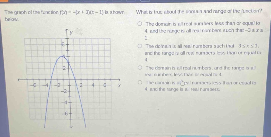 the graph of the function f(x)=-(x + 3)(x - 1) is shown below. what is true about the domain and range of the function? the domain is all real numbers less than or equal to 4, and the range is all real numbers such that -3≤x≤1. the domain is all real numbers such that -3≤x≤1, and the range is all real numbers less than or equal to 4. the domain is all real numbers, and the range is all real numbers less than or equal to 4. the domain is all real numbers less than or equal to 4, and the range is all real numbers.