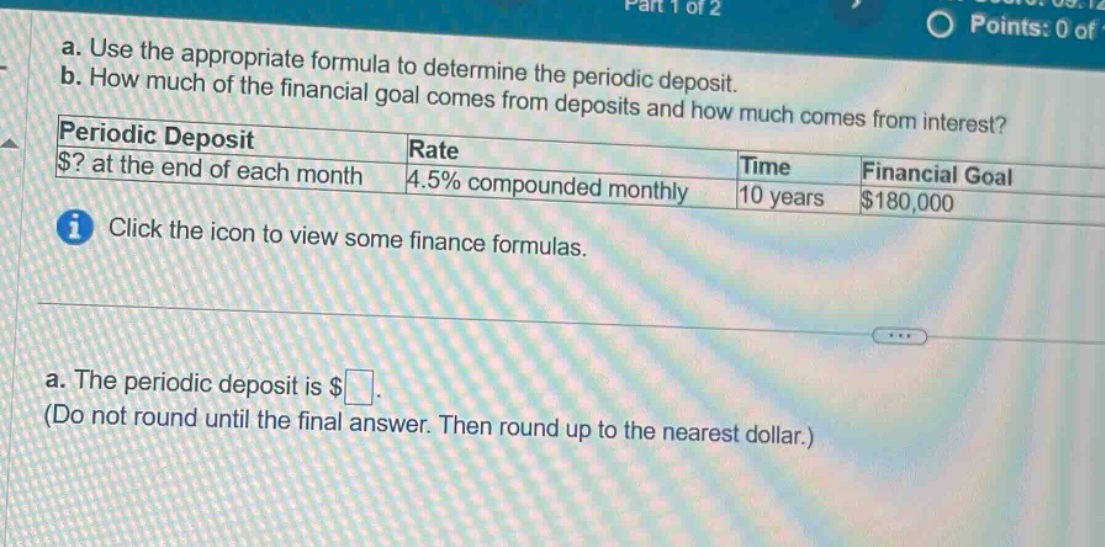 a. use the appropriate formula to determine the periodic deposit. b. how much of the financial goal comes from deposits and how much comes from interest? periodic deposit rate time financial goal $? at the end of each month 4.5% compounded monthly 10 years $180,000 click the icon to view some finance formulas. a. the periodic deposit is $. (do not round until the final answer. then round up to the nearest dollar.)