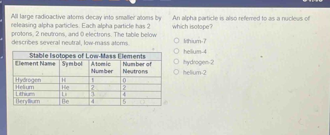 all large radioactive atoms decay into smaller atoms by releasing alpha particles. each alpha particle has 2 protons, 2 neutrons, and 0 electrons. the table below describes several neutral, low - mass atoms. stable isotopes of low - mass elements element name symbol atomic number number of neutrons hydrogen h 1 0 helium he 2 2 lithium li 3 4 beryllium be 4 5 an alpha particle is also referred to as a nucleus of which isotope? lithium - 7 helium - 4 hydrogen - 2 helium - 2