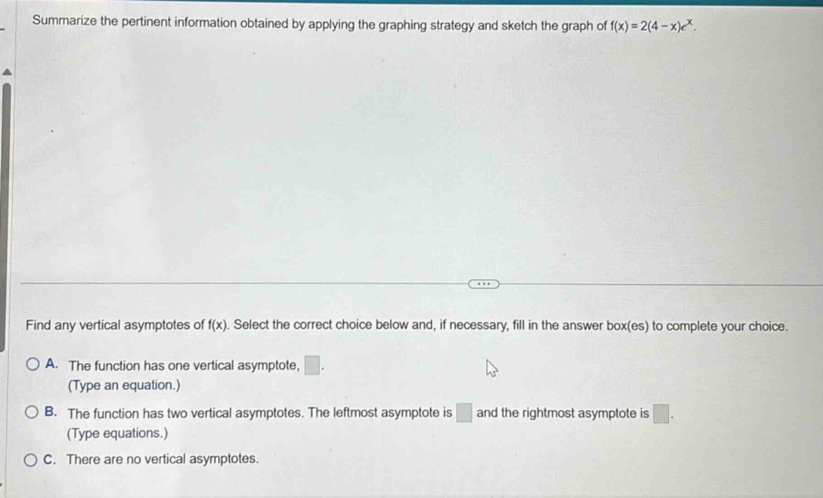 summarize the pertinent information obtained by applying the graphing strategy and sketch the graph of f(x)=2(4 - x)e^x. find any vertical asymptotes of f(x). select the correct choice below and, if necessary, fill in the answer box(es) to complete your choice. a. the function has one vertical asymptote, (type an equation.) b. the function has two vertical asymptotes. the leftmost asymptote is and the rightmost asymptote is (type equations.) c. there are no vertical asymptotes.