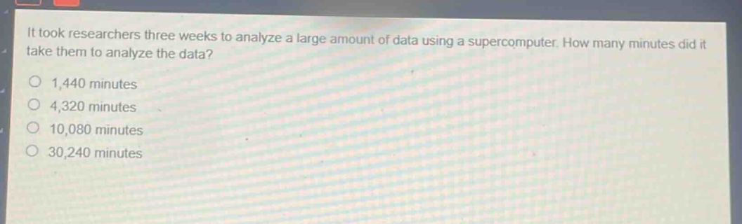 it took researchers three weeks to analyze a large amount of data using a supercomputer. how many minutes did it take them to analyze the data?\n1,440 minutes\n4,320 minutes\n10,080 minutes\n30,240 minutes