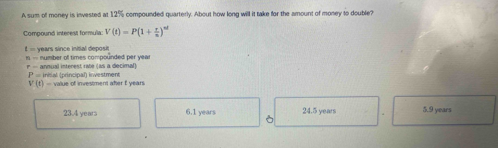 a sum of money is invested at 12% compounded quarterly. about how long will it take for the amount of money to double? compound interest formula: v(t)=p(1 + r/n)^nt t = years since initial deposit n = number of times compounded per year r = annual interest rate (as a decimal) p = initial (principal) investment v(t) = value of investment after t years 23.4 years 6.1 years 24.5 years 5.9 years